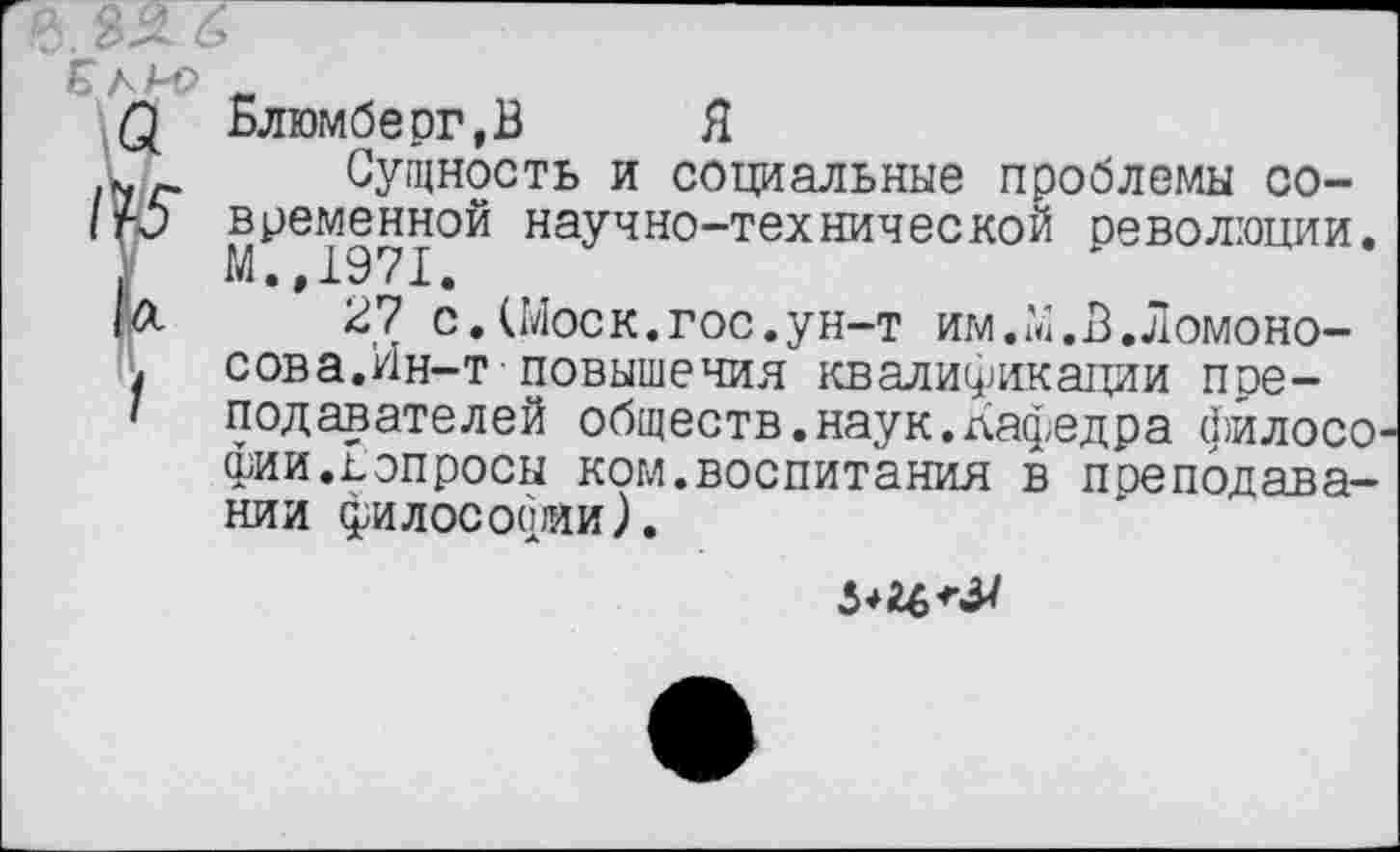 ﻿е.	6
Е л А-Р _
£ Блюмберг.В Я
Сущность и социальные проблемы со-
1ГО временной научно-технической революции.
У М.,1971.
|Л 27 с.(Моск.гос.ун-т им.М.В.Ломоно-
. сова.Ин-т повышения квалификации пре-
I	подавателей обществ.наук.дафедра филосо-
фии.Вопросы ком.воспитания в преподавании философии).
